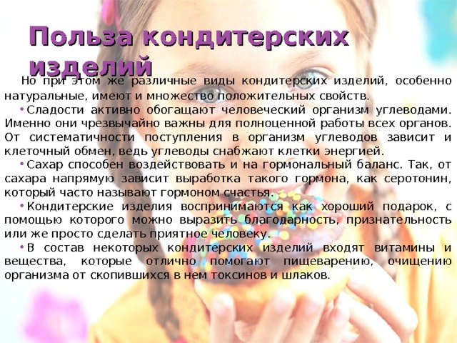 Польза кондитерских изделий Но при этом же различные виды кондитерских изделий, особенно натуральные, имеют и множество положительных свойств. Сладости активно обогащают человеческий организм углеводами. Именно они чрезвычайно важны для полноценной работы всех органов. От систематичности поступления в организм углеводов зависит и клеточный обмен, ведь углеводы снабжают клетки энергией. Сахар способен воздействовать и на гормональный баланс. Так, от сахара напрямую зависит выработка такого гормона, как серотонин, который часто называют гормоном счастья. Кондитерские изделия воспринимаются как хороший подарок, с помощью которого можно выразить благодарность, признательность или же просто сделать приятное человеку. В состав некоторых кондитерских изделий входят витамины и вещества, которые отлично помогают пищеварению, очищению организма от скопившихся в нем токсинов и шлаков.  