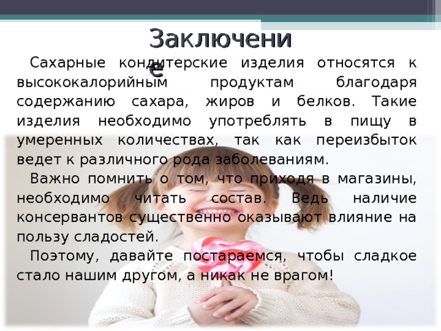 Заключение Сахарные кондитерские изделия относятся к высококалорийным продуктам благодаря содержанию сахара, жиров и белков. Такие изделия необходимо употреблять в пищу в умеренных количествах, так как переизбыток ведет к различного рода заболеваниям. Важно помнить о том, что приходя в магазины, необходимо читать состав. Ведь наличие консервантов существенно оказывают влияние на пользу сладостей. Поэтому, давайте постараемся, чтобы сладкое стало нашим другом, а никак не врагом! 