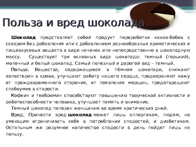 Польза и вред шоколада Шоколад представляет собой продукт переработки какао-бобов с сахаром без добавления или с добавлением разнообразных ароматических и пищевкусовых веществ в виде начинок или непосредственно в шоколадную массу. Существует три основных вида шоколада: темный (горький), молочный и белый шоколад. Самый полезный и дорогой вид – темный. Польза. Вещества, содержащиеся в тёмном шоколаде, снижают холестерин в крови, улучшают работу нашего сердца, предохраняют кожу от преждевременного старения, от появления морщин, предотвращают слабоумие в старости. Кофеин и теобромин способствуют повышению творческой активности и работоспособности человека, улучшает память и внимание. Темный шоколад полезен женщинам во время критических дней. Вред. Принести вред  шоколад  может лишь аллергикам, людям, не умеющим ограничивать себя в потреблении сладостей, и диабетикам. Остальным же разумное количество сладости в день пойдет лишь на пользу. 