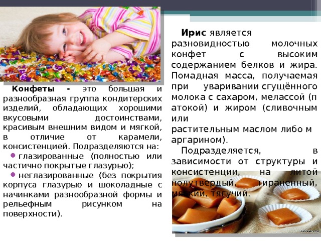 Ирис  является разновидностью молочных конфет с высоким содержанием белков и жира.  Помадная масса, получаемая при уваривании сгущённого молока с сахаром, мелассой (патокой) и жиром (сливочным или растительным маслом либо маргарином). Подразделяется, в зависимости от структуры и консистенции, на литой полутвердый, тираненный, мягкий, тягучий.  Конфеты - это большая и разнообразная группа кондитерских изделий, обладающих хорошими вкусовыми достоинствами, красивым внешним видом и мягкой, в отличие от карамели, консистенцией. Подразделяются на: глазированные (полностью или частично покрытые глазурью); неглазированные (без покрытия корпуса глазурью и шоколадные с начинками разнообразной формы и рельефным рисунком на поверхности). 