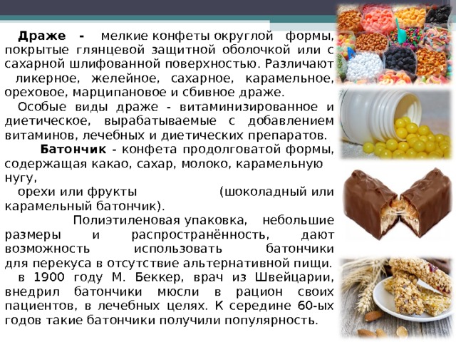 Драже -  мелкие конфеты округлой формы, покрытые глянцевой защитной оболочкой или с сахарной шлифованной поверхностью. Различают ликерное, желейное, сахарное, карамельное, ореховое, марципановое и сбивное драже. Особые виды драже - витаминизированное и диетическое, вырабатываемые с добавлением витаминов, лечебных и диетических препаратов.  Батончик - конфета продолговатой формы, содержащая какао, сахар, молоко, карамельную нугу,  орехи или фрукты (шоколадный или карамельный батончик).  Полиэтиленовая упаковка, небольшие размеры и распространённость, дают возможность использовать батончики для перекуса в отсутствие альтернативной пищи. в 1900 году М. Беккер, врач из Швейцарии, внедрил батончики мюсли в рацион своих пациентов, в лечебных целях. К середине 60-ых годов такие батончики получили популярность. 