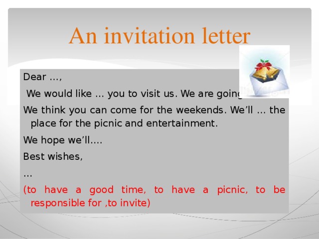 An invitation letter Dear …,  We would like … you to visit us. We are going …. We think you can come for the weekends. We’ll … the place for the picnic and entertainment. We hope we’ll…. Best wishes, … (to have a good time, to have a picnic, to be responsible for ,to invite) 