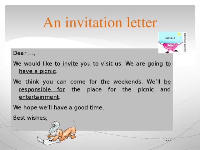 An invitation letter Dear …, We would like to invite you to visit us. We are going to have a picnic . We think you can come for the weekends. We’ll be responsible for the place for the picnic and entertainment . We hope we’ll have a good time . Best wishes, … … 