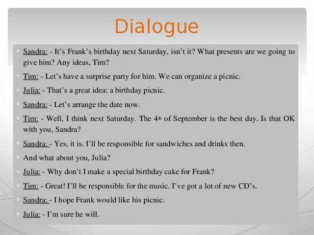 Dialogue Sandra: - It’s Frank’s birthday next Saturday, isn’t it? What presents are we going to give him? Any ideas, Tim? Tim: - Let’s have a surprise party for him. We can organize a picnic. Julia: - That’s a great idea: a birthday picnic. Sandra: - Let’s arrange the date now. Tim: - Well, I think next Saturday. The 4 th of September is the best day. Is that OK with you, Sandra? Sandra: - Yes, it is. I’ll be responsible for sandwiches and drinks then. And what about you, Julia? Julia: - Why don’t I make a special birthday cake for Frank? Tim: - Great! I’ll be responsible for the music. I’ve got a lot of new CD’s. Sandra: - I hope Frank would like his picnic. Julia: - I’m sure he will. 