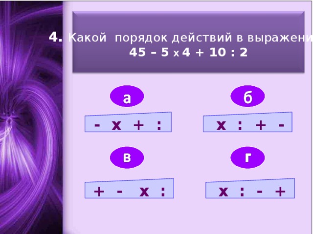 4. Какой порядок действий в выражении: 45 – 5 Х 4 + 10 : 2  - х + :  х : + - + - х :  х : - +