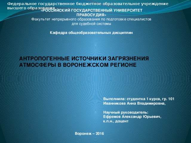 Федеральное государственное бюджетное образовательное учреждение высшего образования  «РОССИЙСКИЙ ГОСУДАРСТВЕННЫЙ УНИВЕРСИТЕТ ПРАВОСУДИЯ» Факультет непрерывного образования по подготовке специалистов для судебной системы  Кафедра общеобразовательных дисциплин АНТРОПОГЕННЫЕ ИСТОЧНИКИ ЗАГРЯЗНЕНИЯ АТМОСФЕРЫ В ВОРОНЕЖСКОМ РЕГИОНЕ Выполнила: студентка 1 курса, гр. 101 Иванникова Анна Владимировна,   Научный руководитель: Ефремов Александр Юрьевич, к.п.н., доцент Воронеж – 2016 