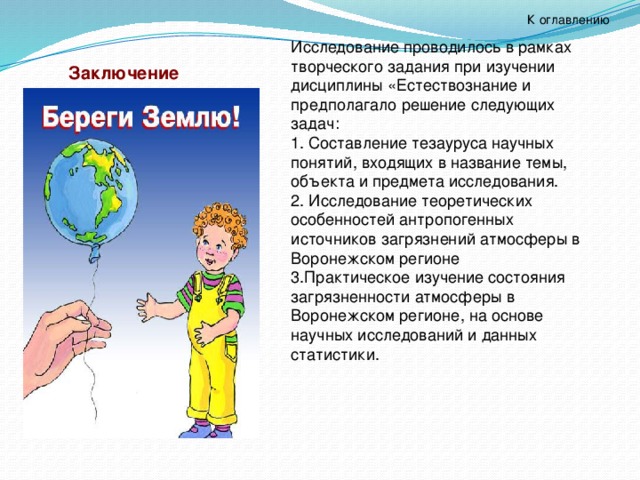 К оглавлению Исследование проводилось в рамках творческого задания при изучении дисциплины «Естествознание и предполагало решение следующих задач: 1. Составление тезауруса научных понятий, входящих в название темы, объекта и предмета исследования. 2. Исследование теоретических особенностей антропогенных источников загрязнений атмосферы в Воронежском регионе 3.Практическое изучение состояния загрязненности атмосферы в Воронежском регионе, на основе научных исследований и данных статистики. Заключение 