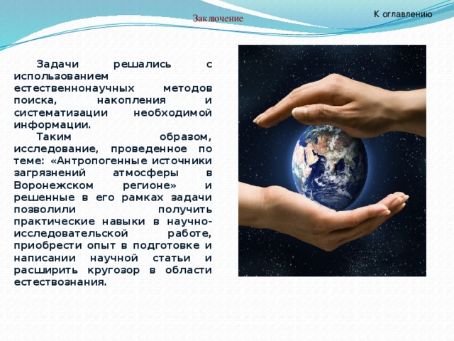 К оглавлению Заключение  Задачи решались с использованием естественнонаучных методов поиска, накопления и систематизации необходимой информации. Таким образом, исследование, проведенное по теме: «Антропогенные источники загрязнений атмосферы в Воронежском регионе» и решенные в его рамках задачи позволили получить практические навыки в научно-исследовательской работе, приобрести опыт в подготовке и написании научной статьи и расширить кругозор в области естествознания. 