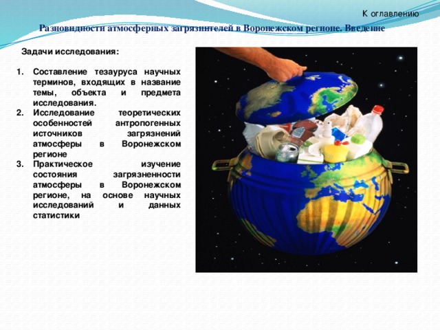            Задачи исследования:  Составление тезауруса научных терминов, входящих в название темы, объекта и предмета исследования. Исследование теоретических особенностей антропогенных источников загрязнений атмосферы в Воронежском регионе Практическое изучение состояния загрязненности атмосферы в Воронежском регионе, на основе научных исследований и данных статистики  К оглавлению Разновидности атмосферных загрязнителей в Воронежском регионе. Введение 