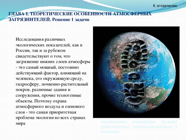 К оглавлению ГЛАВА I. ТЕОРЕТИЧЕСКИЕ ОСОБЕННОСТИ АТМОСФЕРНЫХ ЗАГРЯЗНИТЕЛЕЙ. Решение 1 задачи .  Исследования различных экологических показателей, как в России, так и за рубежом свидетельствуют о том, что загрязнение нижних слоев атмосферы - это самый мощный, постоянно действующий фактор, влияющий на человека, его окружающую среду, гидросферу, почвенно-растительный покров, различные здания и сооружения, прочие техногенные объекты. Поэтому охрана атмосферного воздуха и озонового слоя - это самая приоритетная проблема экологии во всех странах мира  лесных пожаров. Так же, естественными загрязнителями воздуха являются пыль, пыльца растений, выделения животных и многое другое.   Искусственные факторы загрязнения атмосферы бывают транспортные, производственные и бытовые. 