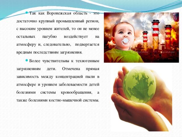Так как Воронежская область - это достаточно крупный промышленный регион, с высоким уровнем жителей, то он не менее остальных пагубно воздействует на атмосферу и, следовательно, подвергается вредным последствиям загрязнения. Более чувствительны к техногенным загрязнениям дети. Отмечена прямая зависимость между концентрацией пыли в атмосфере и уровнем заболеваемости детей болезнями системы кровообращения, а также болезнями костно-мышечной системы. 