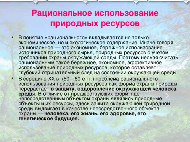 Рациональное использование природных ресурсов В понятие «рационального» вкладывается не только экономическое, но и экологическое содержание. Иначе говоря, рациональное — это экономное, бережное использование источников природного сырья, природных ресурсов с учетом требований охраны окружающей среды. Поэтому нельзя считать рациональным такое бережное, экономное, эффективное использование природных ресурсов, которое оставляет глубокий отрицательный след на состоянии окружающей среды. В середине XX в. (50—60-е гг.) проблема рационального использования природных ресурсов как форма охраны природы перерастает в защиту, оздоровление окружающей человека среды. В отличие от предшествующих форм, где непосредственным объектом охраны являлись природные объекты и их ресурсы, здесь защита окружающей природной среды выдвигает в качестве непосредственного объекта охраны — человека, его жизнь, его здоровье, его генетическое будущее. 