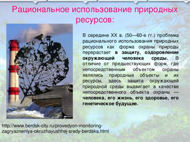 Рациональное использование природных ресурсов: В середине XX в. (50—60-е гг.) проблема рационального использования природных ресурсов как форма охраны природы перерастает в защиту, оздоровление окружающей человека среды. В отличие от предшествующих форм, где непосредственным объектом охраны являлись природные объекты и их ресурсы, здесь защита окружающей природной среды выдвигает в качестве непосредственного объекта охраны — человека, его жизнь, его здоровье, его генетическое будущее. http://www.berdsk-city.ru/provedyon-monitoring-zagryazneniya-okruzhayushhej-sredy-berdska.html 