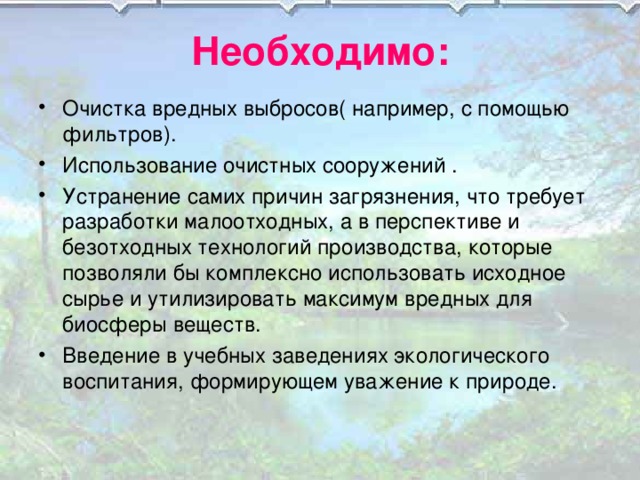 Необходимо: Очистка вредных выбросов( например, с помощью фильтров). Использование очистных сооружений . Устранение самих причин загрязнения, что требует разработки малоотходных, а в перспективе и безотходных технологий производства, которые позволяли бы комплексно использовать исходное сырье и утилизировать максимум вредных для биосферы веществ. Введение в учебных заведениях экологического воспитания, формирующем уважение к природе. 