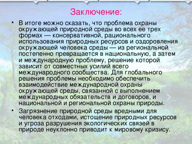 Заключение: В итоге можно сказать, что проблема охраны окружающей природной среды во всех ее трех формах — консервативной, рационального использования природных ресурсов и оздоровления окружающей человека среды — из региональной постепенно превращается в национальную, а затем и международную проблему, решение которой зависит от совместных усилий всего международного сообщества. Для глобального решения проблемы необходимо обеспечить взаимодействие международной охраны окружающей среды, связанной с выполнением международных обязательств и договоров, и национальной и региональной охраны природы. Загрязнение природной среды вредными для человека отходами, истощение природных ресурсов и угроза разрушения экологических связей в природе неуклонно приводит к мировому кризису.  