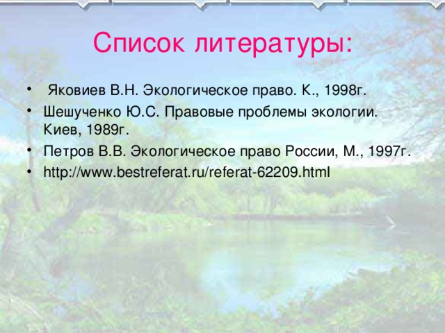 Список литературы:  Яковиев В.Н. Экологическое право. К., 1998г. Шешученко Ю.С. Правовые проблемы экологии. Киев, 1989г. Петров В.В. Экологическое право России, М., 1997г. http://www.bestreferat.ru/referat-62209.html  