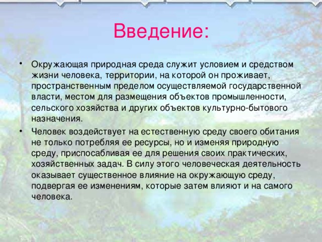 Введение: Окружающая природная среда служит условием и средством жизни человека, территории, на которой он проживает, пространственным пределом осуществляемой государственной власти, местом для размещения объектов промышленности, сельского хозяйства и других объектов культурно-бытового назначения. Человек воздействует на естественную среду своего обитания не только потребляя ее ресурсы, но и изменяя природную среду, приспосабливая ее для решения своих практических, хозяйственных задач. В силу этого человеческая деятельность оказывает существенное влияние на окружающую среду, подвергая ее изменениям, которые затем влияют и на самого человека. 