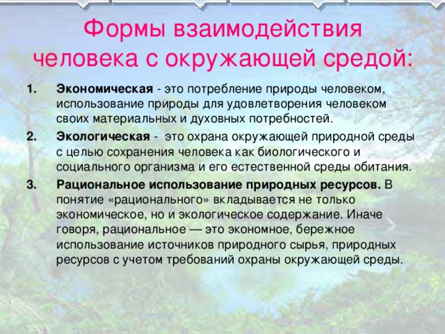 Формы взаимодействия человека с окружающей средой: Экономическая - это потребление природы человеком, использование природы для удовлетворения человеком своих материальных и духовных потребностей. Экологическая - это охрана окружающей природной среды с целью сохранения человека как биологического и социального организма и его естественной среды обитания. Рациональное использование природных ресурсов. В понятие «рационального» вкладывается не только экономическое, но и экологическое содержание. Иначе говоря, рациональное — это экономное, бережное использование источников природного сырья, природных ресурсов с учетом требований охраны окружающей среды. 