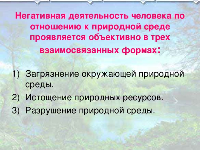 Негативная деятельность человека по отношению к природной среде проявляется объективно в трех взаимосвязанных формах : Загрязнение окружающей природной среды. Истощение природных ресурсов. Разрушение природной среды. 