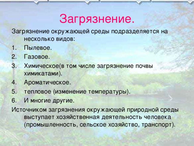 Загрязнение. Загрязнение окружающей среды подразделяется на несколько видов: Пылевое. Газовое. Химическое(в том числе загрязнение почвы химикатами). Ароматическое. тепловое (изменение температуры). И многие другие. Источником загрязнения окружающей природной среды выступает хозяйственная деятельность человека (промышленность, сельское хозяйство, транспорт). 