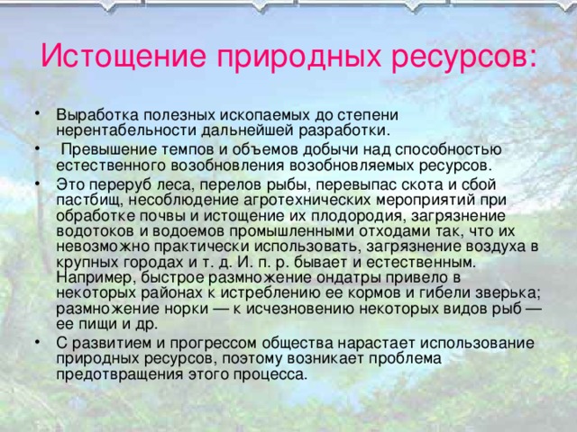 Истощение природных ресурсов: Выработка полезных ископаемых до степени нерентабельности дальнейшей разработки.  Превышение темпов и объемов добычи над способностью естественного возобновления возобновляемых ресурсов. Это переруб леса, перелов рыбы, перевыпас скота и сбой пастбищ, несоблюдение агротехнических мероприятий при обработке почвы и истощение их плодородия, загрязнение водотоков и водоемов промышленными отходами так, что их невозможно практически использовать, загрязнение воздуха в крупных городах и т. д. И. п. р. бывает и естественным. Например, быстрое размножение ондатры привело в некоторых районах к истреблению ее кормов и гибели зверька; размножение норки — к исчезновению некоторых видов рыб — ее пищи и др. С развитием и прогрессом общества нарастает использование природных ресурсов, поэтому возникает проблема предотвращения этого процесса . 