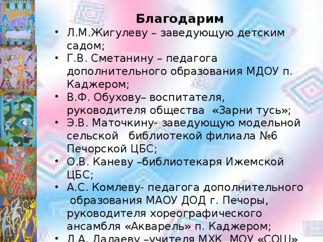 Благодарим Л.М.Жигулеву – заведующую детским садом; Г.В. Сметанину – педагога дополнительного образования МДОУ п. Каджером; В.Ф. Обухову– воспитателя, руководителя общества «Зарни тусь»; Э.В. Маточкину- заведующую модельной сельской библиотекой филиала №6 Печорской ЦБС; О.В. Каневу –библиотекаря Ижемской ЦБС; А.С. Комлеву- педагога дополнительного образования МАОУ ДОД г. Печоры, руководителя хореографического ансамбля «Акварель» п. Каджером; Л.А. Лалаеву –учителя МХК МОУ «СОШ» п. Каджером; Жителей п. Каджером: П.В.Гришину, Т.И. Жигулеву, Н.В. Каневу, И.В.Кузьмину, Л.С. Шанину, В.А. Якубову. 