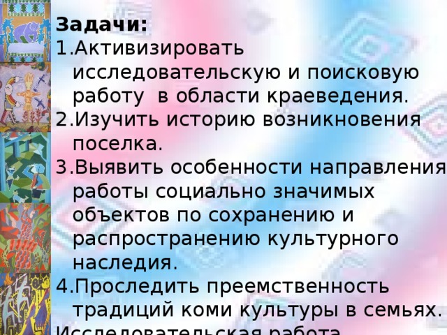 Задачи: Активизировать исследовательскую и поисковую работу в области краеведения. Изучить историю возникновения поселка. Выявить особенности направления работы социально значимых объектов по сохранению и распространению культурного наследия. Проследить преемственность традиций коми культуры в семьях. Исследовательская работа посвящена 95- летию Республики Коми, которое будет отмечаться в 2016 году. Поэтому она актуальна и своевременна. 