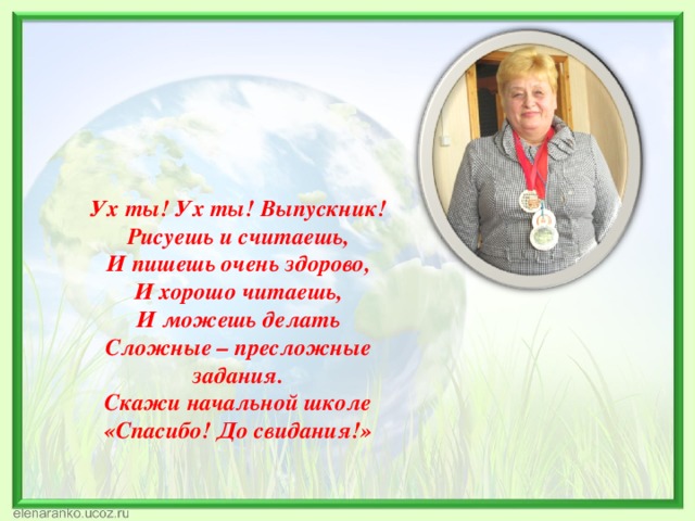 Ух ты! Ух ты! Выпускник! Рисуешь и считаешь, И пишешь очень здорово, И хорошо читаешь, И можешь делать Сложные – пресложные задания. Скажи начальной школе «Спасибо! До свидания!» 
