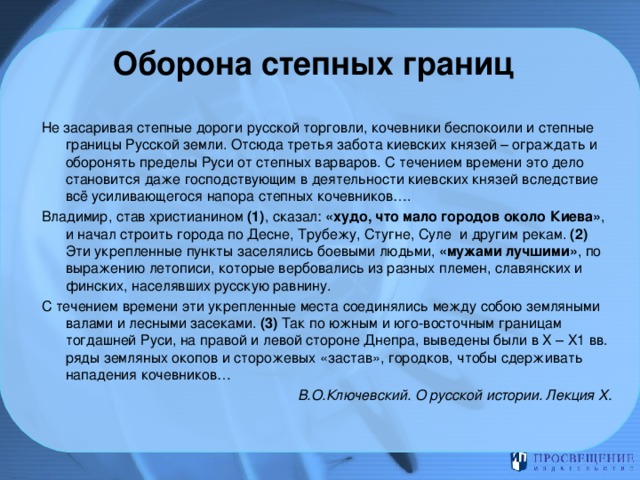 Оборона степных границ     Не засаривая степные дороги русской торговли, кочевники беспокоили и степные границы Русской земли. Отсюда третья забота киевских князей – ограждать и оборонять пределы Руси от степных варваров. С течением времени это дело становится даже господствующим в деятельности киевских князей вследствие всё усиливающегося напора степных кочевников…. Владимир, став христианином (1) , сказал: «худо, что мало городов около Киева» , и начал строить города по Десне, Трубежу, Стугне, Суле и другим рекам. (2) Эти укрепленные пункты заселялись боевыми людьми, «мужами лучшими» , по выражению летописи, которые вербовались из разных племен, славянских и финских, населявших русскую равнину. С течением времени эти укрепленные места соединялись между собою земляными валами и лесными засеками. (3) Так по южным и юго-восточным границам тогдашней Руси, на правой и левой стороне Днепра, выведены были в Х – Х1 вв. ряды земляных окопов и сторожевых «застав», городков, чтобы сдерживать нападения кочевников…   В.О.Ключевский. О русской истории. Лекция Х.  