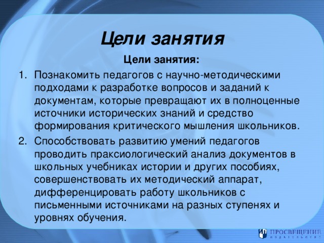 Цели занятия Цели занятия: Познакомить педагогов с научно-методическими подходами к разработке вопросов и заданий к документам, которые превращают их в полноценные источники исторических знаний и средство формирования критического мышления школьников. Способствовать развитию умений педагогов проводить праксиологический анализ документов в школьных учебниках истории и других пособиях, совершенствовать их методический аппарат, дифференцировать работу школьников с письменными источниками на разных ступенях и уровнях обучения. 