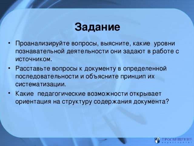 Задание Проанализируйте вопросы, выясните, какие уровни познавательной деятельности они задают в работе с источником. Расставьте вопросы к документу в определенной последовательности и объясните принцип их систематизации. Какие педагогические возможности открывает ориентация на структуру содержания документа? 