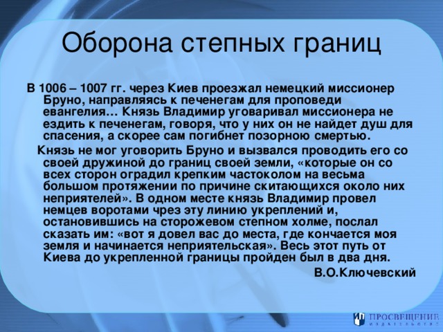 В 1006 – 1007 гг. через Киев проезжал немецкий миссионер Бруно, направляясь к печенегам для проповеди евангелия… Князь Владимир уговаривал миссионера не ездить к печенегам, говоря, что у них он не найдет душ для спасения, а скорее сам погибнет позорною смертью.  Князь не мог уговорить Бруно и вызвался проводить его со своей дружиной до границ своей земли, «которые он со всех сторон оградил крепким частоколом на весьма большом протяжении по причине скитающихся около них неприятелей». В одном месте князь Владимир провел немцев воротами чрез эту линию укреплений и, остановившись на сторожевом степном холме, послал сказать им: «вот я довел вас до места, где кончается моя земля и начинается неприятельская». Весь этот путь от Киева до укрепленной границы пройден был в два дня. В.О.Ключевский  