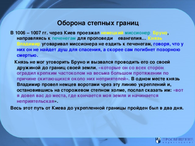 Оборона степных границ В 1006 – 1007 гг. через Киев проезжал немецкий миссионер Бруно , направляясь к печенегам для проповеди евангелия… Князь Владимир  уговаривал миссионера не ездить к печенегам, говоря, что у них он не найдет душ для спасения, а скорее сам погибнет позорною смертью.  Князь не мог уговорить Бруно и вызвался проводить его со своей дружиной до границ своей земли , «которые он со всех сторон оградил крепким частоколом на весьма большом протяжении по причине скитающихся около них неприятелей». В одном месте князь Владимир провел немцев воротами чрез эту линию укреплений и, остановившись на сторожевом степном холме, послал сказать им: «вот я довел вас до места, где кончается моя земля и начинается неприятельская ». Весь этот путь от Киева до укрепленной границы пройден был в два дня.     