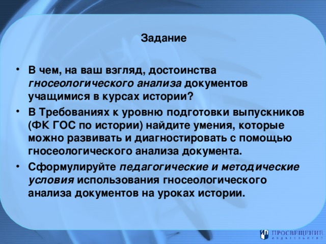 Задание   В чем, на ваш взгляд, достоинства гносеологического анализа документов учащимися в курсах истории? В Требованиях к уровню подготовки выпускников (ФК ГОС по истории) найдите умения, которые можно развивать и диагностировать с помощью гносеологического анализа документа. Сформулируйте педагогические и методические условия использования гносеологического анализа документов на уроках истории. 