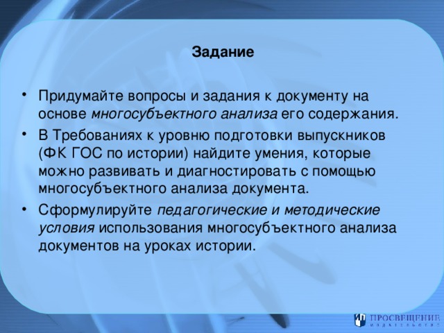 Задание   Придумайте вопросы и задания к документу на основе многосубъектного анализа его содержания . В Требованиях к уровню подготовки выпускников (ФК ГОС по истории) найдите умения, которые можно развивать и диагностировать с помощью многосубъектного анализа документа. Сформулируйте педагогические и методические условия использования многосубъектного анализа документов на уроках истории. 