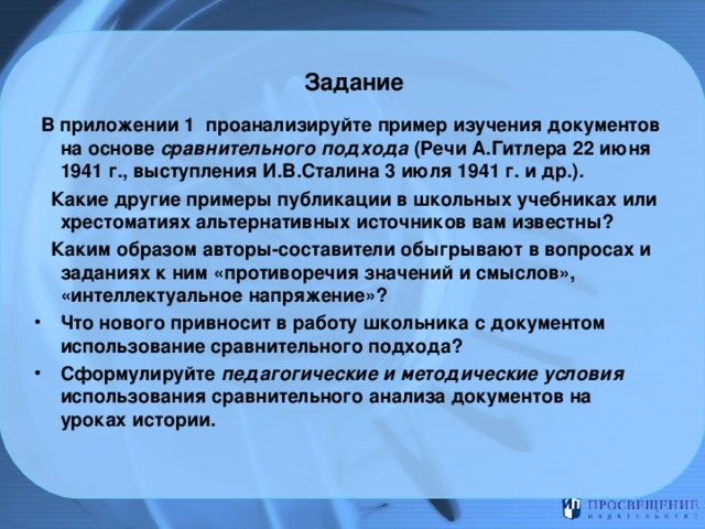 Задание    В приложении 1 проанализируйте пример изучения документов на основе сравнительного подхода (Речи А.Гитлера 22 июня 1941 г., выступления И.В.Сталина 3 июля 1941 г. и др.) .  Какие другие примеры публикации в школьных учебниках или хрестоматиях альтернативных источников вам известны?  Каким образом авторы-составители обыгрывают в вопросах и заданиях к ним «противоречия значений и смыслов», «интеллектуальное напряжение»? Что нового привносит в работу школьника с документом использование сравнительного подхода? Сформулируйте педагогические и методические условия использования сравнительного  анализа документов на уроках истории. 