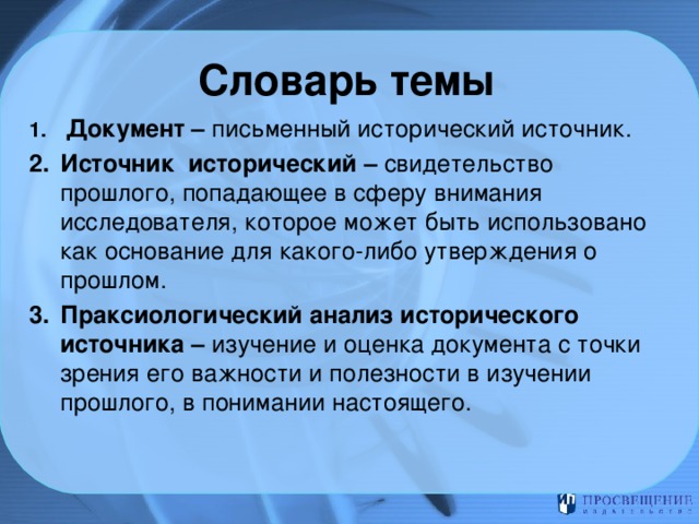 Словарь темы  Документ – письменный исторический источник. Источник исторический – свидетельство прошлого, попадающее в сферу внимания исследователя, которое может быть использовано как основание для какого-либо утверждения о прошлом. Праксиологический анализ исторического источника – изучение и оценка документа с точки зрения его важности и полезности в изучении прошлого, в понимании настоящего. 