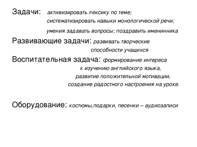 Задачи:   активизировать лексику по теме;   систематизировать навыки монологической речи;   умения задавать вопросы; поздравить именинника Развивающие задачи: развивать творческие    способности учащихся Воспитательная задача: формирование интереса  к изучению английского языка,  развитие положительной мотивации,    создание радостного настроения на уроке. Оборудование: костюмы,подарки, песенки – аудиозаписи 