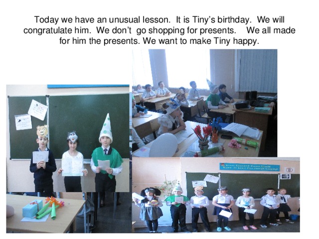 Today we have an unusual lesson. It is Tiny’s birthday.  We will congratulate him.  We don’t  g o shopping for presents. We all made for him the presents. We want to make Tiny happy. 