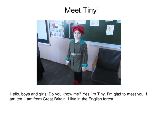 Meet Tiny!                   Hello, boys and girls! Do you know me? Yes I’m Tiny. I’m glad to meet you. I am ten. I am from Great Britain. I live in the English forest.   
