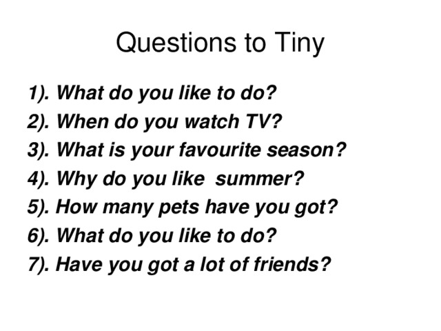 Questions to Tiny 1). What do you like to do? 2). When do you watch TV? 3). What is your favourite season? 4). Why do you like summer? 5). How many pets have you got? 6). What do you like to do? 7). Have you got a lot of friends?  