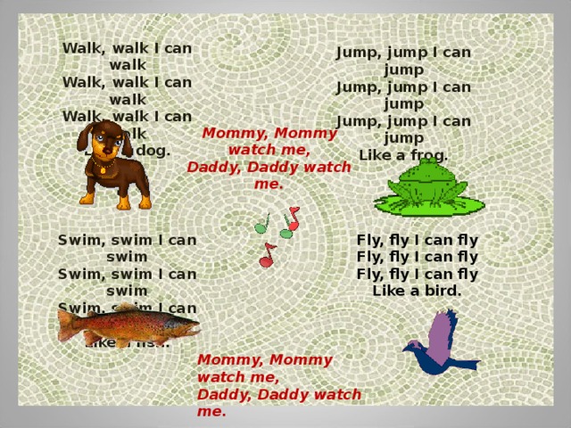 Walk, walk I can walk  Walk, walk I can walk  Walk, walk I can walk  Like a dog. Jump, jump I can jump  Jump, jump I can jump  Jump, jump I can jump  Like a frog. Mommy, Mommy watch me ,  Daddy, Daddy watch me . Swim, swim I can swim  Swim, swim I can swim  Swim, swim I can swim  Like a fish . Fly, fly I can fly  Fly, fly I can fly  Fly, fly I can fly  Like a bird . Mommy, Mommy watch me ,  Daddy, Daddy watch me . 