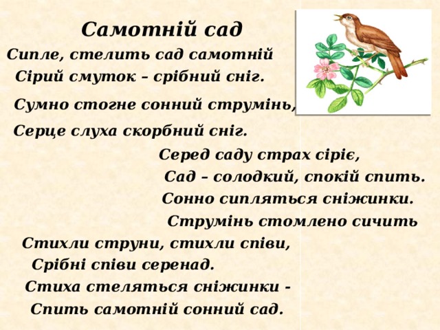 Самотній сад Сипле, стелить сад самотній Сірий смуток – срібний сніг. Сумно стогне сонний струмінь, Серце слуха скорбний сніг. Серед саду страх сіріє, Сад – солодкий, спокій спить. Сонно сипляться сніжинки. Струмінь стомлено сичить Стихли струни, стихли співи, Срібні співи серенад. Стиха стеляться сніжинки - Спить самотній сонний сад. 