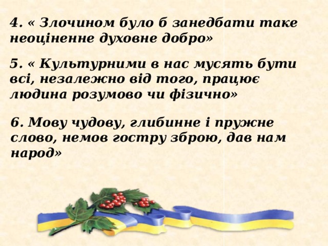 4. « Злочином було б занедбати таке неоціненне духовне добро» 5. « Культурними в нас мусять бути всі, незалежно від того, працює людина розумово чи фізично» 6. Мову чудову, глибинне і пружне слово, немов гостру зброю, дав нам народ» 