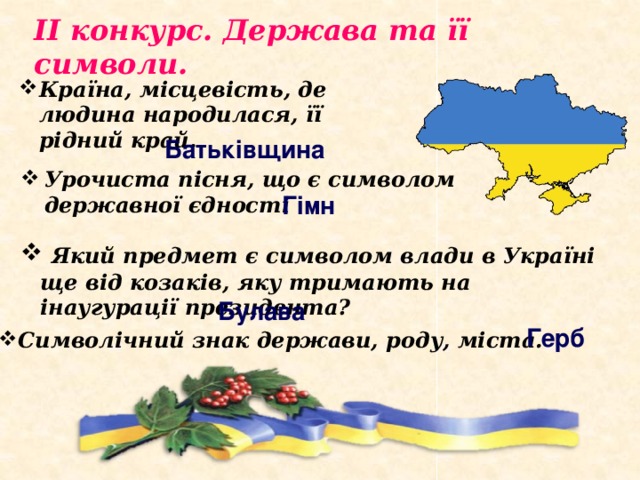 ІІ конкурс. Держава та її символи. Країна, місцевість, де людина народилася, її рідний край. Батьківщина Урочиста пісня, що є символом державної єдності Гімн  Який предмет є символом влади в Україні ще від козаків, яку тримають на інаугурації президента? Булава Герб Символічний знак держави, роду, міста. 