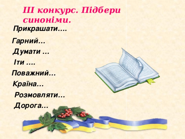 ІІІ конкурс. Підбери синоніми. Прикрашати…. Гарний… Думати … Іти …. Поважний… Країна… Розмовляти… Дорога… 