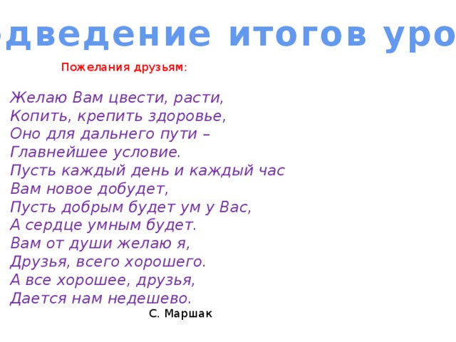 Подведение итогов урока Пожелания друзьям: Желаю Вам цвести, расти, Копить, крепить здоровье, Оно для дальнего пути – Главнейшее условие. Пусть каждый день и каждый час Вам новое добудет, Пусть добрым будет ум у Вас, А сердце умным будет. Вам от души желаю я, Друзья, всего хорошего. А все хорошее, друзья, Дается нам недешево.  С. Маршак