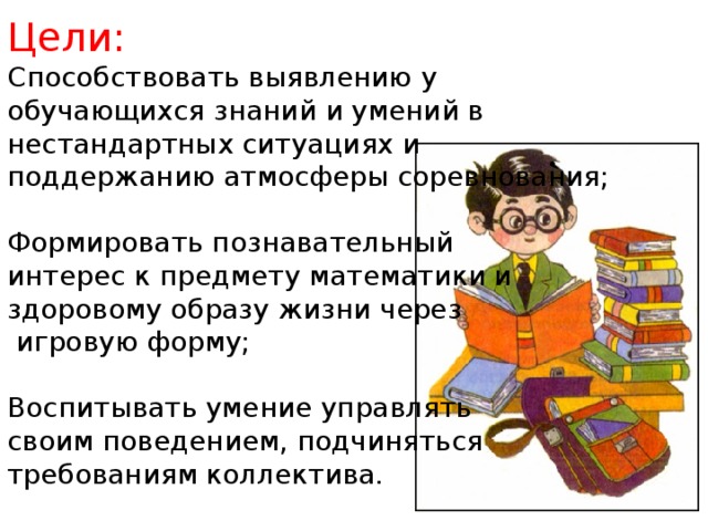 Цели: Способствовать выявлению у обучающихся знаний и умений в нестандартных ситуациях и поддержанию атмосферы соревнования; Формировать познавательный интерес к предмету математики и здоровому образу жизни через  игровую форму; Воспитывать умение управлять своим поведением, подчиняться требованиям коллектива.