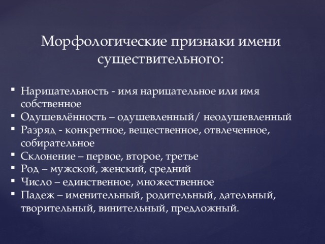 Морфологические признаки имени существительного: Нарицательность - имя нарицательное или имя собственное Одушевлённость – одушевленный/ неодушевленный Разряд - конкретное, вещественное, отвлеченное, собирательное Склонение – первое, второе, третье Род – мужской, женский, средний Число – единственное, множественное Падеж – именительный, родительный, дательный, творительный, винительный, предложный. 