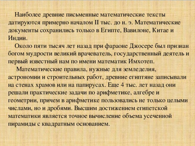 Наиболее древние письменные математические тексты датируются примерно началом II тыс. до н. э. Математические документы сохранились только в Египте, Вавилоне, Китае и Индии. Около пяти тысяч лет назад при фараоне Джосере был признан богом мудрости великий врачеватель, государственный деятель и первый известный нам по имени математик Имхотеп. Математические правила, нужные для земледелия, астрономии и строительных работ, древние египтяне записывали на стенах храмов или на папирусах. Еще 4 тыс. лет назад они решали практические задачи по арифметике, алгебре и геометрии, причем в арифметике пользовались не только целыми числами, но и дробями. Высшим достижением египетской математики является точное вычисление объема усеченной пирамиды с квадратным основанием.